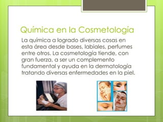 Química en la Cosmetología
La química a logrado diversas cosas en
esta área desde bases, labiales, perfumes
entre otros. La cosmetología tiende, con
gran fuerza, a ser un complemento
fundamental y ayuda en la dermatología
tratando diversas enfermedades en la piel.
 
