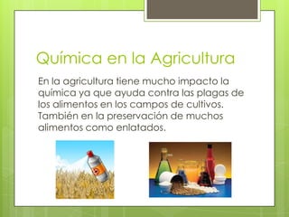 Química en la Agricultura
En la agricultura tiene mucho impacto la
química ya que ayuda contra las plagas de
los alimentos en los campos de cultivos.
También en la preservación de muchos
alimentos como enlatados.
 