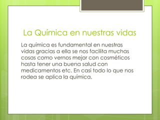 La Química en nuestras vidas
La química es fundamental en nuestras
vidas gracias a ella se nos facilita muchas
cosas como vernos mejor con cosméticos
hasta tener una buena salud con
medicamentos etc. En casi todo lo que nos
rodea se aplica la química.
 