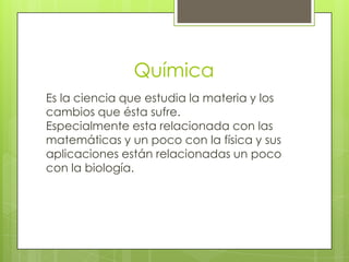 Química
Es la ciencia que estudia la materia y los
cambios que ésta sufre.
Especialmente esta relacionada con las
matemáticas y un poco con la física y sus
aplicaciones están relacionadas un poco
con la biología.
 