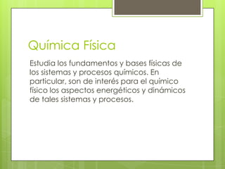 Química Física
Estudia los fundamentos y bases físicas de
los sistemas y procesos químicos. En
particular, son de interés para el químico
físico los aspectos energéticos y dinámicos
de tales sistemas y procesos.
 