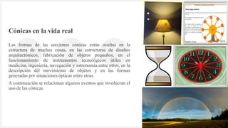 Introduzca su logotipo o su
nombre aquí
Cónicas en la vida real
Las formas de las secciones cónicas están ocultas en la
estructura de muchas cosas, en las estructuras de diseños
arquitectónicos, fabricación de objetos pequeños, en el
funcionamiento de instrumentos tecnológicos útiles en
medicina, ingeniería, navegación y astronomía entre otros, en la
descripción del movimiento de objetos y en las formas
generadas por situaciones ópticas entre otras.
A continuación se relacionan algunos eventos que involucran el
uso de las cónicas.
3
 