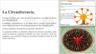 Introduzca su logotipo o su
nombre aquí
La Circunferencia.
Cuando el plano que corta al cono es paralelo a su base se forma
una circunferencia.
Llamamos circunferencia a la línea curva cerrada cuyos puntos
están todos a la misma distancia de un punto fijo llamado centro.
¿Cómo podemos encontrarla en nuestra vida diaria?
La podemos hallar en distintos objetos de distintos tamaños, tales
como la rueda de cualquier vehículo, un reloj ,un disco o CD, los
engranes, una moneda o hasta en un juego mecánico como lo es la
rueda mecánica.
4
 