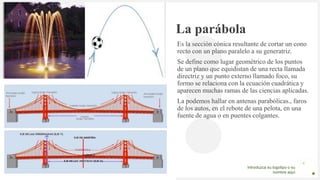 Introduzca su logotipo o su
nombre aquí
La parábola
Es la sección cónica resultante de cortar un cono
recto con un plano paralelo a su generatriz.
Se define como lugar geométrico de los puntos
de un plano que equidistan de una recta llamada
directriz y un punto externo llamado foco, su
formo se relaciona con la ecuación cuadrática y
aparecen muchas ramas de las ciencias aplicadas.
La podemos hallar en antenas parabólicas., faros
de los autos, en el rebote de una pelota, en una
fuente de agua o en puentes colgantes.
 