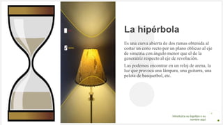 Introduzca su logotipo o su
nombre aquí
La hipérbola
Es una curva abierta de dos ramas obtenida al
cortar un cono recto por un plano oblicuo al eje
de simetría con ángulo menor que el de la
generatriz respecto al eje de revolución.
Las podemos encontrar en un reloj de arena, la
luz que provoca una lámpara, una guitarra, una
pelota de basquetbol, etc.
 