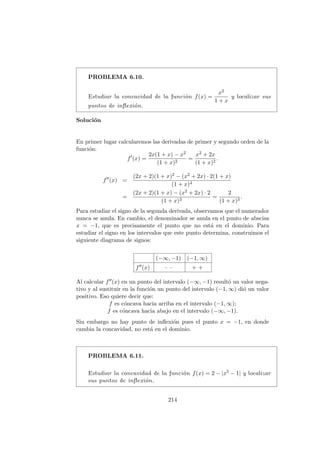 PROBLEMA 6.10.
Estudiar la concavidad de la funci´on f(x) =
x2
1 + x
y localizar sus
puntos de inﬂexi´on.
Soluci´on
En primer lugar calcularemos las derivadas de primer y segundo orden de la
funci´on:
f (x) =
2x(1 + x) − x2
(1 + x)2
=
x2 + 2x
(1 + x)2
.
f (x) =
(2x + 2)(1 + x)2 − (x2 + 2x) · 2(1 + x)
(1 + x)4
=
(2x + 2)(1 + x) − (x2 + 2x) · 2
(1 + x)3
=
2
(1 + x)3
.
Para estudiar el signo de la segunda derivada, observamos que el numerador
nunca se anula. En cambio, el denominador se anula en el punto de abscisa
x = −1, que es precisamente el punto que no est´a en el dominio. Para
estudiar el signo en los intervalos que este punto determina, construimos el
siguiente diagrama de signos:
(−∞, −1) (−1, ∞)
f (x) – – + +
Al calcular f (x) en un punto del intervalo (−∞, −1) result´o un valor nega-
tivo y al sustituir en la funci´on un punto del intervalo (−1, ∞) di´o un valor
positivo. Eso quiere decir que:
f es c´oncava hacia arriba en el intervalo (−1, ∞);
f es c´oncava hacia abajo en el intervalo (−∞, −1).
Sin embargo no hay punto de inﬂexi´on pues el punto x = −1, en donde
cambia la concavidad, no est´a en el dominio.
PROBLEMA 6.11.
Estudiar la concavidad de la funci´on f(x) = 2 − |x5 − 1| y localizar
sus puntos de inﬂexi´on.
214
 