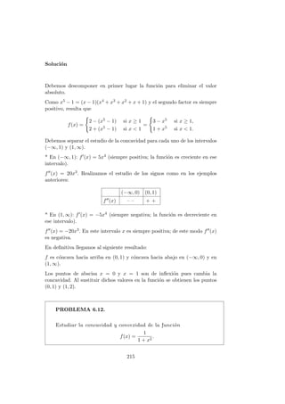 Soluci´on
Debemos descomponer en primer lugar la funci´on para eliminar el valor
absoluto.
Como x5 − 1 = (x − 1)(x4 + x3 + x2 + x + 1) y el segundo factor es siempre
positivo, resulta que
f(x) =
2 − (x5 − 1) si x ≥ 1
2 + (x5 − 1) si x < 1
=
3 − x5 si x ≥ 1,
1 + x5 si x < 1.
Debemos separar el estudio de la concavidad para cada uno de los intervalos
(−∞, 1) y (1, ∞).
* En (−∞, 1): f (x) = 5x4 (siempre positiva; la funci´on es creciente en ese
intervalo).
f (x) = 20x3. Realizamos el estudio de los signos como en los ejemplos
anteriores:
(−∞, 0) (0, 1)
f (x) – – + +
* En (1, ∞): f (x) = −5x4 (siempre negativa; la funci´on es decreciente en
ese intervalo).
f (x) = −20x3. En este intervalo x es siempre positiva; de este modo f (x)
es negativa.
En deﬁnitiva llegamos al siguiente resultado:
f es c´oncava hacia arriba en (0, 1) y c´oncava hacia abajo en (−∞, 0) y en
(1, ∞).
Los puntos de abscisa x = 0 y x = 1 son de inﬂexi´on pues cambia la
concavidad. Al sustituir dichos valores en la funci´on se obtienen los puntos
(0, 1) y (1, 2).
PROBLEMA 6.12.
Estudiar la concavidad y convexidad de la funci´on
f(x) =
1
1 + x2
.
215
 