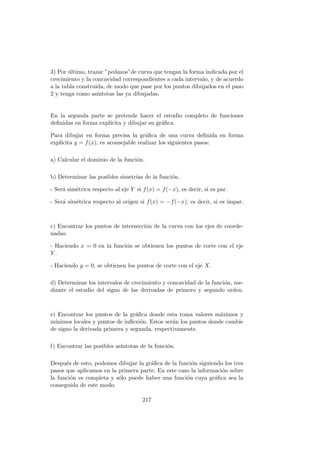3) Por ´ultimo, trazar ”pedazos”de curva que tengan la forma indicada por el
crecimiento y la concavidad correspondientes a cada intervalo, y de acuerdo
a la tabla construida, de modo que pase por los puntos dibujados en el paso
2 y tenga como as´ıntotas las ya dibujadas.
En la segunda parte se pretende hacer el estudio completo de funciones
deﬁnidas en forma expl´ıcita y dibujar su gr´aﬁca.
Para dibujar en forma precisa la gr´aﬁca de una curva deﬁnida en forma
expl´ıcita y = f(x), es aconsejable realizar los siguientes pasos:
a) Calcular el dominio de la funci´on.
b) Determinar las posibles simetr´ıas de la funci´on.
- Ser´a sim´etrica respecto al eje Y si f(x) = f(−x), es decir, si es par.
- Ser´a sim´etrica respecto al origen si f(x) = −f(−x), es decir, si es impar.
c) Encontrar los puntos de intersecci´on de la curva con los ejes de coorde-
nadas:
- Haciendo x = 0 en la funci´on se obtienen los puntos de corte con el eje
Y .
- Haciendo y = 0, se obtienen los puntos de corte con el eje X.
d) Determinar los intervalos de crecimiento y concavidad de la funci´on, me-
diante el estudio del signo de las derivadas de primero y segundo orden.
e) Encontrar los puntos de la gr´aﬁca donde esta toma valores m´aximos y
m´ınimos locales y puntos de inﬂexi´on. Estos ser´an los puntos donde cambie
de signo la derivada primera y segunda, respectivamente.
f) Encontrar las posibles as´ıntotas de la funci´on.
Despu´es de esto, podemos dibujar la gr´aﬁca de la funci´on siguiendo los tres
pasos que aplicamos en la primera parte. En este caso la informaci´on sobre
la funci´on es completa y s´olo puede haber una funci´on cuya gr´aﬁca sea la
conseguida de este modo.
217
 