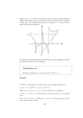 Observa que x = 0 no est´a en el dominio tal como se pide. Adem´as debemos
deﬁnir de cualquier manera f(2) para que est´e en el dominio (en la gr´aﬁca
se hizo f(2) = 0). Tambi´en debe estar en el dominio x = −3, por lo que se
puede deﬁnir arbitrariamente.
En todos los ejercicios siguientes se debe hacer el estudio completo y dibujar
la gr´aﬁca de la funci´on que se indique.
PROBLEMA 6.16.
Dibujar la gr´aﬁca de la funci´on f(x) = x2/3(8 − x).
Soluci´on
(a) D(f) = R porque la ra´ız c´ubica existe para cualquier n´umero real.
(b) f(−x) = (−x)2/3(8 − (−x)) = x2/3(8 + x).
Como f(−x) = f(x) y f(−x) = −f(x), la funci´on no es sim´etrica.
(c) Si x = 0, f(0) = 0. Por tanto, la curva corta al eje Y en el punto
(0, 0).
Si y = 0, 0 = x2/3(8 − x). Entonces x = 0 ´o x = 8. La curva corta al eje X
en los puntos (0, 0) y (8, 0).
222
 