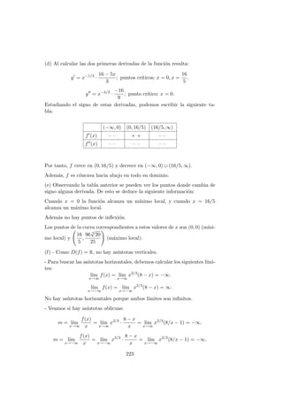 (d) Al calcular las dos primeras derivadas de la funci´on resulta:
y = x−1/3
·
16 − 5x
3
; puntos cr´ıticos: x = 0, x =
16
5
.
y = x−4/3
·
−16
9
; punto cr´ıtico: x = 0.
Estudiando el signo de estas derivadas, podemos escribir la siguiente ta-
bla:
(−∞, 0) (0, 16/5) (16/5, ∞)
f (x) – – + + – –
f (x) – – – – – –
Por tanto, f crece en (0, 16/5) y decrece en (−∞, 0) ∪ (16/5, ∞).
Adem´as, f es c´oncava hacia abajo en todo su dominio.
(e) Observando la tabla anterior se pueden ver los puntos donde cambia de
signo alguna derivada. De esto se deduce la siguiente informaci´on:
Cuando x = 0 la funci´on alcanza un m´ınimo local, y cuando x = 16/5
alcanza un m´aximo local.
Adem´as no hay puntos de inﬂexi´on.
Los puntos de la curva correspondientes a estos valores de x son (0, 0) (m´ıni-
mo local) y
16
5
,
96 3
√
20
25
(m´aximo local).
(f) - Como D(f) = R, no hay as´ıntotas verticales.
- Para buscar las as´ıntotas horizontales, debemos calcular los siguientes l´ımi-
tes:
l´ım
x→∞
f(x) = l´ım
x→∞
x2/3
(8 − x) = −∞.
l´ım
x→−∞
f(x) = l´ım
x→−∞
x2/3
(8 − x) = ∞.
No hay as´ıntotas horizontales porque ambos l´ımites son inﬁnitos.
- Veamos si hay as´ıntotas oblicuas:
m = l´ım
x→∞
f(x)
x
= l´ım
x→∞
x2/3
·
8 − x
x
= l´ım
x→∞
x2/3
(8/x − 1) = −∞.
m = l´ım
x→−∞
f(x)
x
= l´ım
x→−∞
x2/3
·
8 − x
x
= l´ım
x→−∞
x2/3
(8/x − 1) = −∞.
223
 
