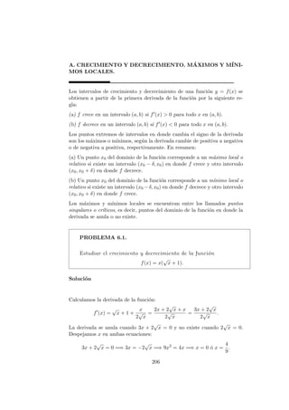 A. CRECIMIENTO Y DECRECIMIENTO. M´AXIMOS Y M´INI-
MOS LOCALES.
Los intervalos de crecimiento y decrecimiento de una funci´on y = f(x) se
obtienen a partir de la primera derivada de la funci´on por la siguiente re-
gla:
(a) f crece en un intervalo (a, b) si f (x) > 0 para todo x en (a, b).
(b) f decrece en un intervalo (a, b) si f (x) < 0 para todo x en (a, b).
Los puntos extremos de intervalos en donde cambia el signo de la derivada
son los m´aximos o m´ınimos, seg´un la derivada cambie de positiva a negativa
o de negativa a positiva, respectivamente. En resumen:
(a) Un punto x0 del dominio de la funci´on corresponde a un m´aximo local o
relativo si existe un intervalo (x0 − δ, x0) en donde f crece y otro intervalo
(x0, x0 + δ) en donde f decrece.
(b) Un punto x0 del dominio de la funci´on corresponde a un m´ınimo local o
relativo si existe un intervalo (x0 −δ, x0) en donde f decrece y otro intervalo
(x0, x0 + δ) en donde f crece.
Los m´aximos y m´ınimos locales se encuentran entre los llamados puntos
singulares o cr´ıticos, es decir, puntos del dominio de la funci´on en donde la
derivada se anula o no existe.
PROBLEMA 6.1.
Estudiar el crecimiento y decrecimiento de la funci´on
f(x) = x(
√
x + 1).
Soluci´on
Calculamos la derivada de la funci´on:
f (x) =
√
x + 1 +
x
2
√
x
=
2x + 2
√
x + x
2
√
x
=
3x + 2
√
x
2
√
x
.
La derivada se anula cuando 3x + 2
√
x = 0 y no existe cuando 2
√
x = 0.
Despejamos x en ambas ecuaciones:
3x + 2
√
x = 0 =⇒ 3x = −2
√
x =⇒ 9x2
= 4x =⇒ x = 0 ´o x =
4
9
.
206
 