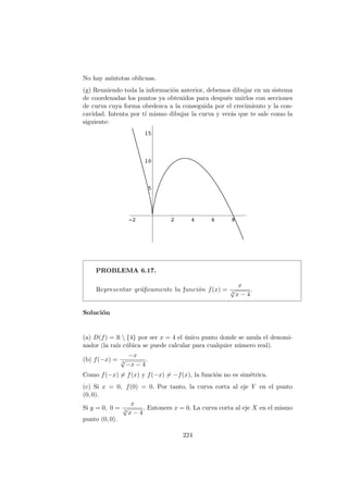 No hay as´ıntotas oblicuas.
(g) Reuniendo toda la informaci´on anterior, debemos dibujar en un sistema
de coordenadas los puntos ya obtenidos para despu´es unirlos con secciones
de curva cuya forma obedezca a la conseguida por el crecimiento y la con-
cavidad. Intenta por t´ı mismo dibujar la curva y ver´as que te sale como la
siguiente:
PROBLEMA 6.17.
Representar gr´aﬁcamente la funci´on f(x) =
x
3
√
x − 4
.
Soluci´on
(a) D(f) = R  {4} por ser x = 4 el ´unico punto donde se anula el denomi-
nador (la ra´ız c´ubica se puede calcular para cualquier n´umero real).
(b) f(−x) =
−x
3
√
−x − 4
.
Como f(−x) = f(x) y f(−x) = −f(x), la funci´on no es sim´etrica.
(c) Si x = 0, f(0) = 0. Por tanto, la curva corta al eje Y en el punto
(0, 0).
Si y = 0, 0 =
x
3
√
x − 4
. Entonces x = 0. La curva corta al eje X en el mismo
punto (0, 0).
224
 