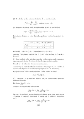 (d) Al calcular las dos primeras derivadas de la funci´on resulta:
f (x) =
2(x − 6)
3(x − 4)4/3
; punto cr´ıtico: x = 6.
(El punto x = 4, aunque anula el denominador, no est´a en el dominio.)
f (x) =
2(−x + 12)
9(x − 4)7/3
; f (x) = 0 ⇐⇒ x = 12.
Estudiando el signo de estas derivadas, podemos escribir la siguiente ta-
bla:
(−∞, 4) (4, 6) (6, 12) (12, ∞)
f (x) – – – – + + + +
f (x) – – + + + + – –
Por tanto, f crece en (6, ∞) y decrece en (−∞, 4) ∪ (4, 6).
Adem´as, f es c´oncava hacia arriba en (4, 12) y hacia abajo en (−∞, 4) ∪
(12, ∞).
(e) Observando la tabla anterior se pueden ver los puntos donde cambia de
signo alguna derivada. De esto se deduce la siguiente informaci´on:
Cuando x = 6, la funci´on alcanza un m´ınimo local.
Adem´as hay un punto de inﬂexi´on cuando x = 12 (aunque en x = 4 cambia la
concavidad, el punto no es de inﬂexi´on porque no est´a en el dominio).
Los puntos de la curva correspondientes a estos valores de x son:
(6, 6/
3
√
2), (12, 6).
(f) - La recta x = 4 puede ser as´ıntota vertical, porque dicho punto no
est´a en el dominio.
En efecto, l´ım
x→4
f(x) = ∞.
- Veamos si hay as´ıntotas horizontales:
l´ım
x→∞
f(x) = l´ım
x→∞
x
3
√
x − 4
= ∞.
(Se trata de un l´ımite indeterminado de la forma ∞/∞ cuyo resultado es
∞ porque el grado del numerador es mayor que el grado del denomina-
dor).
l´ım
x→−∞
f(x) = l´ım
x→−∞
x
3
√
x − 4
= ∞.
225
 