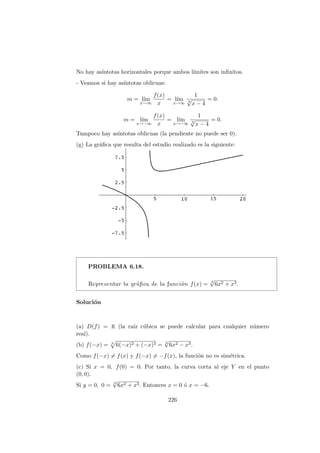 No hay as´ıntotas horizontales porque ambos l´ımites son inﬁnitos.
- Veamos si hay as´ıntotas oblicuas:
m = l´ım
x→∞
f(x)
x
= l´ım
x→∞
1
3
√
x − 4
= 0.
m = l´ım
x→−∞
f(x)
x
= l´ım
x→−∞
1
3
√
x − 4
= 0.
Tampoco hay as´ıntotas oblicuas (la pendiente no puede ser 0).
(g) La gr´aﬁca que resulta del estudio realizado es la siguiente:
PROBLEMA 6.18.
Representar la gr´aﬁca de la funci´on f(x) = 3
√
6x2 + x3.
Soluci´on
(a) D(f) = R (la ra´ız c´ubica se puede calcular para cualquier n´umero
real).
(b) f(−x) = 3
6(−x)2 + (−x)3 = 3
√
6x2 − x3.
Como f(−x) = f(x) y f(−x) = −f(x), la funci´on no es sim´etrica.
(c) Si x = 0, f(0) = 0. Por tanto, la curva corta al eje Y en el punto
(0, 0).
Si y = 0, 0 = 3
√
6x2 + x3. Entonces x = 0 ´o x = −6.
226
 