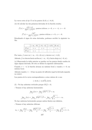 La curva corta al eje X en los puntos (0, 0) y (−6, 0).
(d) Al calcular las dos primeras derivadas de la funci´on resulta:
f (x) =
x(4 + x)
(6x2 + x3)2/3
; puntos cr´ıticos: x = 0, x = −4, x = −6.
f (x) =
−8x2
(6x2 + x3)5/3
; puntos cr´ıticos: x = 0, x = −6.
Estudiando el signo de estas derivadas, podemos escribir la siguiente ta-
bla:
(−∞, −6) (−6, −4) (−4, 0) (0, ∞)
f (x) + + + + – – + +
f (x) + + – – – – – –
Por tanto, f crece en (−∞, −4) ∪ (0, ∞) y decrece en (−4, 0).
Adem´as, f es c´oncava hacia arriba en (−∞, −6) y hacia abajo en (−6, ∞).
(e) Observando la tabla anterior se pueden ver los puntos donde cambia de
signo alguna derivada. De esto se deduce la siguiente informaci´on:
Cuando x = −4, la funci´on alcanza un m´aximo local y cuando x = 0, un
m´ınimo local.
Adem´as cuando x = −6 hay un punto de inﬂexi´on (aqu´ı la derivada segunda
no existe).
Los puntos de la curva correspondientes a estos valores de x son:
(−6, 0), (−4, 2
3
√
4), (0, 0).
(f) - No hay as´ıntotas verticales porque D(f) = R.
- Veamos si hay as´ıntotas horizontales:
l´ım
x→∞
f(x) = l´ım
x→∞
3
6x2 + x3 = ∞.
l´ım
x→−∞
f(x) = l´ım
x→−∞
3
6x2 + x3 = l´ım
x→−∞
x
3 6
x
+ 1 = −∞.
No hay as´ıntotas horizontales porque ambos l´ımites son inﬁnitos.
- Veamos si hay as´ıntotas oblicuas:
m1 = l´ım
x→∞
f(x)
x
= l´ım
x→∞
3
√
6x2 + x3
x
= l´ım
x→∞
x 3 6
x + 1
x
= l´ım
x→∞
3 6
x
+ 1 = 1.
227
 