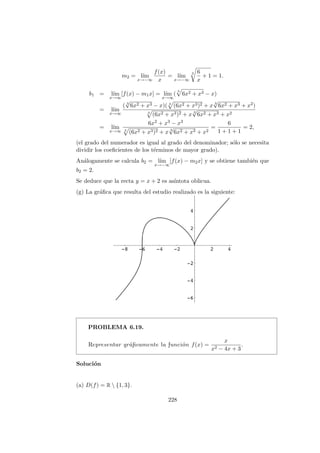 m2 = l´ım
x→−∞
f(x)
x
= l´ım
x→−∞
3 6
x
+ 1 = 1.
b1 = l´ım
x→∞
[f(x) − m1x] = l´ım
x→∞
(
3
6x2 + x3 − x)
= l´ım
x→∞
( 3
√
6x2 + x3 − x)( 3
(6x2 + x3)2 + x 3
√
6x2 + x3 + x2)
3
(6x2 + x3)2 + x 3
√
6x2 + x3 + x2
= l´ım
x→∞
6x2 + x3 − x3
3
(6x2 + x3)2 + x 3
√
6x2 + x3 + x2
=
6
1 + 1 + 1
= 2,
(el grado del numerador es igual al grado del denominador; s´olo se necesita
dividir los coeﬁcientes de los t´erminos de mayor grado).
An´alogamente se calcula b2 = l´ım
x→−∞
[f(x) − m2x] y se obtiene tambi´en que
b2 = 2.
Se deduce que la recta y = x + 2 es as´ıntota oblicua.
(g) La gr´aﬁca que resulta del estudio realizado es la siguiente:
PROBLEMA 6.19.
Representar gr´aﬁcamente la funci´on f(x) =
x
x2 − 4x + 3
.
Soluci´on
(a) D(f) = R  {1, 3}.
228
 
