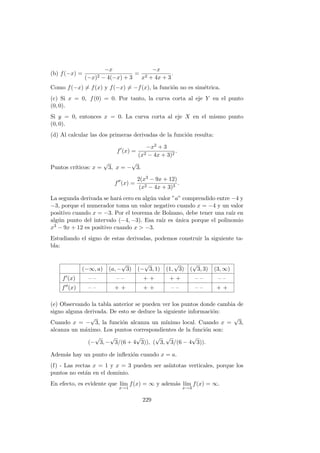(b) f(−x) =
−x
(−x)2 − 4(−x) + 3
=
−x
x2 + 4x + 3
.
Como f(−x) = f(x) y f(−x) = −f(x), la funci´on no es sim´etrica.
(c) Si x = 0, f(0) = 0. Por tanto, la curva corta al eje Y en el punto
(0, 0).
Si y = 0, entonces x = 0. La curva corta al eje X en el mismo punto
(0, 0).
(d) Al calcular las dos primeras derivadas de la funci´on resulta:
f (x) =
−x2 + 3
(x2 − 4x + 3)2
.
Puntos cr´ıticos: x =
√
3, x = −
√
3.
f (x) =
2(x3 − 9x + 12)
(x2 − 4x + 3)3
.
La segunda derivada se har´a cero en alg´un valor ”a” comprendido entre −4 y
−3, porque el numerador toma un valor negativo cuando x = −4 y un valor
positivo cuando x = −3. Por el teorema de Bolzano, debe tener una ra´ız en
alg´un punto del intervalo (−4, −3). Esa ra´ız es ´unica porque el polinomio
x3 − 9x + 12 es positivo cuando x > −3.
Estudiando el signo de estas derivadas, podemos construir la siguiente ta-
bla:
(−∞, a) (a, −
√
3) (−
√
3, 1) (1,
√
3) (
√
3, 3) (3, ∞)
f (x) – – – – + + + + – – – –
f (x) – – + + + + – – – – + +
(e) Observando la tabla anterior se pueden ver los puntos donde cambia de
signo alguna derivada. De esto se deduce la siguiente informaci´on:
Cuando x = −
√
3, la funci´on alcanza un m´ınimo local. Cuando x =
√
3,
alcanza un m´aximo. Los puntos correspondientes de la funci´on son:
(−
√
3, −
√
3/(6 + 4
√
3)), (
√
3,
√
3/(6 − 4
√
3)).
Adem´as hay un punto de inﬂexi´on cuando x = a.
(f) - Las rectas x = 1 y x = 3 pueden ser as´ıntotas verticales, porque los
puntos no est´an en el dominio.
En efecto, es evidente que l´ım
x→1
f(x) = ∞ y adem´as l´ım
x→3
f(x) = ∞.
229
 