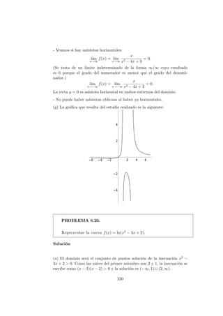 - Veamos si hay as´ıntotas horizontales:
l´ım
x→∞
f(x) = l´ım
x→∞
x
x2 − 4x + 3
= 0.
(Se trata de un l´ımite indeterminado de la forma ∞/∞ cuyo resultado
es 0 porque el grado del numerador es menor que el grado del denomi-
nador.)
l´ım
x→−∞
f(x) = l´ım
x→−∞
x
x2 − 4x + 3
= 0.
La recta y = 0 es as´ıntota horizontal en ambos extremos del dominio.
- No puede haber as´ıntotas oblicuas al haber ya horizontales.
(g) La gr´aﬁca que resulta del estudio realizado es la siguiente:
PROBLEMA 6.20.
Representar la curva f(x) = ln(x2 − 3x + 2).
Soluci´on
(a) El dominio ser´a el conjunto de puntos soluci´on de la inecuaci´on x2 −
3x + 2 > 0. Como las ra´ıces del primer miembro son 2 y 1, la inecuaci´on se
escribe como (x − 1)(x − 2) > 0 y la soluci´on es (−∞, 1) ∪ (2, ∞).
230
 