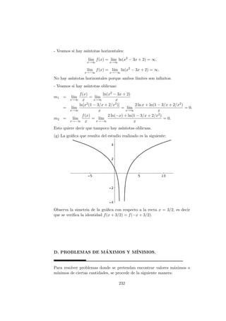 - Veamos si hay as´ıntotas horizontales:
l´ım
x→∞
f(x) = l´ım
x→∞
ln(x2
− 3x + 2) = ∞.
l´ım
x→−∞
f(x) = l´ım
x→−∞
ln(x2
− 3x + 2) = ∞.
No hay as´ıntotas horizontales porque ambos l´ımites son inﬁnitos.
- Veamos si hay as´ıntotas oblicuas:
m1 = l´ım
x→∞
f(x)
x
= l´ım
x→∞
ln(x2 − 3x + 2)
x
= l´ım
x→∞
ln[x2(1 − 3/x + 2/x2)]
x
= l´ım
x→∞
2 ln x + ln(1 − 3/x + 2/x2)
x
= 0.
m2 = l´ım
x→−∞
f(x)
x
= l´ım
x→−∞
2 ln(−x) + ln(1 − 3/x + 2/x2)
x
= 0.
Esto quiere decir que tampoco hay as´ıntotas oblicuas.
(g) La gr´aﬁca que resulta del estudio realizado es la siguiente:
Observa la simetr´ıa de la gr´aﬁca con respecto a la recta x = 3/2, es decir
que se veriﬁca la identidad f(x + 3/2) = f(−x + 3/2).
D. PROBLEMAS DE M´AXIMOS Y M´INIMOS.
Para resolver problemas donde se pretendan encontrar valores m´aximos o
m´ınimos de ciertas cantidades, se procede de la siguiente manera:
232
 