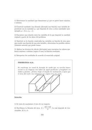 1) Determinar la cantidad (que llamaremos y) que se quiere hacer m´axima
o m´ınima.
2) Construir mediante una f´ormula adecuada una funci´on cuya variable de-
pendiente sea la cantidad y y que dependa de otra u otras cantidades (por
ejemplo y = f(x1, x2, ...)).
3) Encontrar una relaci´on entre las variables de la que depende la cantidad
original a partir de los datos del problema.
4) Sustituir en la funci´on construida las variables en funci´on de otra para
que resulte una funci´on de una sola variable y determinar los posibles valores
(dominio natural) que puede tomar.
5) Aplicar las t´ecnicas de c´alculo (derivadas) para encontrar los valores que
hacen m´axima o m´ınima (seg´un el caso) la funci´on resultante.
6) Interpretar los resultados de acuerdo al enunciado original.
PROBLEMA 6.21.
Se construye un canal de desag¨ue de modo que su secci´on trans-
versal es un trapecio con lados de igual pendiente y longitud 5 m
(lados y fondo). ¿C´omo elegir el ´angulo de inclinaci´on β para que
el ´area del corte sea m´axima? (se supone 0 ≤ β ≤ π/2).
Soluci´on
1) Se trata de maximizar el ´area de un trapecio.
2) Escribimos la f´ormula del ´area: A =
(B + b)h
2
, la cual depende de tres
variables, B, b y h.
233
 
