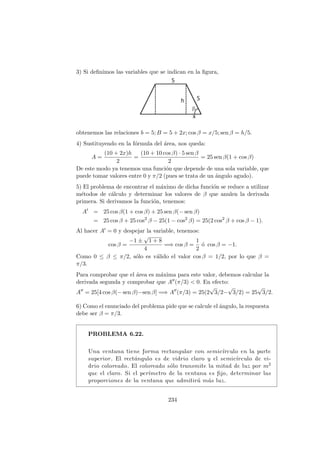 3) Si deﬁnimos las variables que se indican en la ﬁgura,
obtenemos las relaciones b = 5; B = 5 + 2x; cos β = x/5; sen β = h/5.
4) Sustituyendo en la f´ormula del ´area, nos queda:
A =
(10 + 2x)h
2
=
(10 + 10 cos β) · 5 sen β
2
= 25 sen β(1 + cos β)
De este modo ya tenemos una funci´on que depende de una sola variable, que
puede tomar valores entre 0 y π/2 (pues se trata de un ´angulo agudo).
5) El problema de encontrar el m´aximo de dicha funci´on se reduce a utilizar
m´etodos de c´alculo y determinar los valores de β que anulen la derivada
primera. Si derivamos la funci´on, tenemos:
A = 25 cos β(1 + cos β) + 25 sen β(− sen β)
= 25 cos β + 25 cos2
β − 25(1 − cos2
β) = 25(2 cos2
β + cos β − 1).
Al hacer A = 0 y despejar la variable, tenemos:
cos β =
−1 ±
√
1 + 8
4
=⇒ cos β =
1
2
´o cos β = −1.
Como 0 ≤ β ≤ π/2, s´olo es v´alido el valor cos β = 1/2, por lo que β =
π/3.
Para comprobar que el ´area es m´axima para este valor, debemos calcular la
derivada segunda y comprobar que A (π/3) < 0. En efecto:
A = 25[4 cos β(− sen β)−sen β] =⇒ A (π/3) = 25(2
√
3/2−
√
3/2) = 25
√
3/2.
6) Como el enunciado del problema pide que se calcule el ´angulo, la respuesta
debe ser β = π/3.
PROBLEMA 6.22.
Una ventana tiene forma rectangular con semic´ırculo en la parte
superior. El rect´angulo es de vidrio claro y el semic´ırculo de vi-
drio coloreado. El coloreado s´olo transmite la mitad de luz por m2
que el claro. Si el per´ımetro de la ventana es ﬁjo, determinar las
proporciones de la ventana que admitir´a m´as luz.
234
 