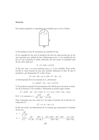 Soluci´on
En la ﬁgura siguiente se especiﬁcan las variables que se van a utilizar.
1) El problema trata de maximizar la cantidad de luz.
2) La cantidad de luz ser´a el producto del ´area de cada secci´on por la luz
que transmite por unidad de ´area. Denotaremos por c a la cantidad de luz
por m2 que transmite el vidrio coloreado. De este modo, la cantidad total
de luz viene dada por:
L = 2c · 2ab + cπa2
/2.
3) En este caso, c es una constante pero a y b son variables. Para poder
escribir L como funci´on de una sola variable utilizamos el dato de que el
per´ımetro, que llamaremos P, es ﬁjo. Como
P = 2a + 2b + πa =⇒ 2b = P − 2a − πa.
4) Sustituyendo 2b en la ecuaci´on de L, obtenemos:
L = 2ca(P − 2a − πa) + cπa2
/2.
5) Ya podemos manejar las herramientas del c´alculo para encontrar el m´axi-
mo de la funci´on L con variable a. Derivando en primer lugar resulta:
L = 2c(P − 2a − πa) + 2ca(−2 − π) + cπa = 2cP − 8ca − 3πca.
Si L = 0, entonces a =
−2cP
−8c − 3πc
=
2P
8 + 3π
.
Para comprobar que este valor de a da lugar al m´aximo de la funci´on cal-
cularemos L :
L = c(−8 − 3π) < 0.
6) De este modo, las dimensiones de la ventana que maximizan la cantidad
de luz son
a =
2P
8 + 3π
;
b =
1
2
P −
4P
8 + 3π
−
2Pπ
8 + 3π
=
8P + 3Pπ − 4P − 2Pπ
2(8 + 3π)
=
(4 + π)P
2(8 + 3π)
.
235
 