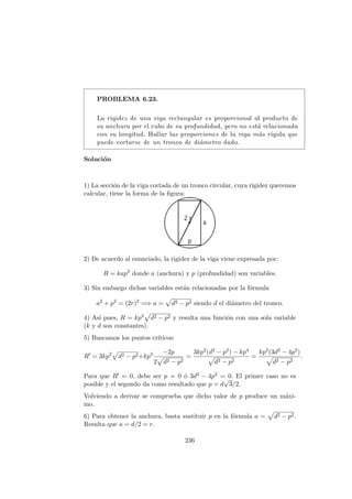 PROBLEMA 6.23.
La rigidez de una viga rectangular es proporcional al producto de
su anchura por el cubo de su profundidad, pero no est´a relacionada
con su longitud. Hallar las proporciones de la viga m´as r´ıgida que
puede cortarse de un tronco de di´ametro dado.
Soluci´on
1) La secci´on de la viga cortada de un tronco circular, cuya rigidez queremos
calcular, tiene la forma de la ﬁgura:
2) De acuerdo al enunciado, la rigidez de la viga viene expresada por:
R = kap3
donde a (anchura) y p (profundidad) son variables.
3) Sin embargo dichas variables est´an relacionadas por la f´ormula
a2
+ p2
= (2r)2
=⇒ a = d2 − p2 siendo d el di´ametro del tronco.
4) As´ı pues, R = kp3 d2 − p2 y resulta una funci´on con una sola variable
(k y d son constantes).
5) Buscamos los puntos cr´ıticos:
R = 3kp2
d2 − p2+kp3 −2p
2 d2 − p2
=
3kp2(d2 − p2) − kp4
d2 − p2
=
kp2(3d2 − 4p2)
d2 − p2
.
Para que R = 0, debe ser p = 0 ´o 3d2 − 4p2 = 0. El primer caso no es
posible y el segundo da como resultado que p = d
√
3/2.
Volviendo a derivar se comprueba que dicho valor de p produce un m´axi-
mo.
6) Para obtener la anchura, basta sustituir p en la f´ormula a = d2 − p2.
Resulta que a = d/2 = r.
236
 