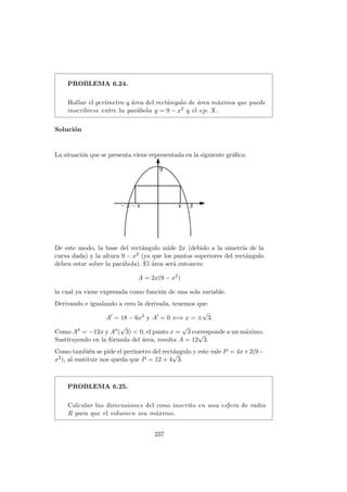 PROBLEMA 6.24.
Hallar el per´ımetro y ´area del rect´angulo de ´area m´axima que puede
inscribirse entre la par´abola y = 9 − x2 y el eje X.
Soluci´on
La situaci´on que se presenta viene representada en la siguiente gr´aﬁca:
De este modo, la base del rect´angulo mide 2x (debido a la simetr´ıa de la
curva dada) y la altura 9 − x2 (ya que los puntos superiores del rect´angulo
deben estar sobre la par´abola). El ´area ser´a entonces:
A = 2x(9 − x2
)
la cual ya viene expresada como funci´on de una sola variable.
Derivando e igualando a cero la derivada, tenemos que:
A = 18 − 6x2
y A = 0 ⇐⇒ x = ±
√
3.
Como A = −12x y A (
√
3) < 0, el punto x =
√
3 corresponde a un m´aximo.
Sustituyendo en la f´ormula del ´area, resulta A = 12
√
3.
Como tambi´en se pide el per´ımetro del rect´angulo y este vale P = 4x+2(9−
x2), al sustituir nos queda que P = 12 + 4
√
3.
PROBLEMA 6.25.
Calcular las dimensiones del cono inscrito en una esfera de radio
R para que el volumen sea m´aximo.
237
 