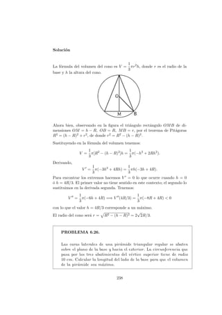 Soluci´on
La f´ormula del volumen del cono es V =
1
3
πr2
h, donde r es el radio de la
base y h la altura del cono.
Ahora bien, observando en la ﬁgura el tri´angulo rect´angulo OMB de di-
mensiones OM = h − R, OB = R, MB = r, por el teorema de Pit´agoras
R2 = (h − R)2 + r2, de donde r2 = R2 − (h − R)2.
Sustituyendo en la f´ormula del volumen tenemos:
V =
1
3
π[R2
− (h − R)2
]h =
1
3
π(−h3
+ 2Rh2
).
Derivando,
V =
1
3
π(−3h2
+ 4Rh) =
1
3
πh(−3h + 4R).
Para encontrar los extremos hacemos V = 0 lo que ocurre cuando h = 0
´o h = 4R/3. El primer valor no tiene sentido en este contexto; el segundo lo
sustituimos en la derivada segunda. Tenemos:
V =
1
3
π(−6h + 4R) =⇒ V (4R/3) =
1
3
π(−8R + 4R) < 0
con lo que el valor h = 4R/3 corresponde a un m´aximo.
El radio del cono ser´a r = R2 − (h − R)2 = 2
√
2R/3.
PROBLEMA 6.26.
Las caras laterales de una pir´amide triangular regular se abaten
sobre el plano de la base y hacia el exterior. La circunferencia que
pasa por los tres abatimientos del v´ertice superior tiene de radio
10 cm. Calcular la longitud del lado de la base para que el volumen
de la pir´amide sea m´aximo.
238
 