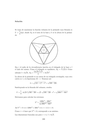 Soluci´on
Se trata de maximizar la funci´on volumen de la pir´amide cuya f´ormula es
V =
1
3
SBh, donde SB es el ´area de la base y h es la altura de la pir´ami-
de.
Sea r el radio de la circunferencia inscrita en el tri´angulo de la base y l
el lado del mismo. Como el tri´angulo es equil´atero, SB = l2
√
3/4. Como
adem´as l = 2
√
3r, SB =
(2
√
3r)2
√
3
4
= 3
√
3r2
.
La altura de la pir´amide es un cateto de un tri´angulo rect´angulo, cuyo otro
cateto es r y la hipotenusa 10 − r. Tenemos as´ı:
h = (10 − r)2 − r2 =
√
100 − 20r.
Sustituyendo en la f´ormula del volumen, resulta:
V =
1
3
· 3
√
3r2
√
100 − 20r =
√
3 ·
√
100 − 20r · r2
= 300r4 − 60r5
Derivamos para calcular los extremos:
V =
1200r3 − 300r4
2
√
300r4 − 60r5
.
As´ı V = 0 ⇐⇒ 1200r3 = 300r2 ⇐⇒ r = 4 ´o r = 0.
Como r = 4 hace que V < 0, corresponde a un m´aximo.
Las dimensiones buscadas son pues r = 4, l = 8
√
3.
239
 