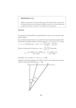 PROBLEMA 6.27.
Hallar la posici´on m´as favorable para meter gol desde un punto de
la banda lateral de un campo de f´utbol, siendo a y b las distancias
respectivas desde el c´orner a los postes de la porter´ıa.
Soluci´on
La posici´on m´as favorable ser´a aquella desde la cual se vea la porter´ıa bajo
mayor ´angulo.
Sea x la distancia del c´orner C1 a la posici´on P que suponemos m´as favorable.
De acuerdo a la gr´aﬁca adjunta, tenemos que tg α = a/x y tg β = b/x. Como
γ = β − α, tendremos tg γ = tg(β − α) =
b/x − a/x
1 + ab/x2
=
(b − a)x
ab + x2
.
Debemos maximizar la funci´on y = tg γ =
(b − a)x
ab + x2
. Derivando:
y =
(b − a)(ab + x2) − 2x2(b − a)
(x2 + ab)2
=
(b − a)(ab − x2)
(x2 + ab)2
.
Al igualar a cero resulta x2 = ab =⇒ x = ±
√
ab.
Adem´as, la derivada segunda es y (
√
ab) < 0 por lo que la distancia al c´orner
sobre la banda m´as favorable es x =
√
ab.
240
 
