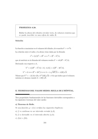 PROBLEMA 6.28.
Hallar la altura del cilindro circular recto, de volumen m´aximo que
se puede inscribir en una esfera de radio R.
Soluci´on
La funci´on a maximizar es el volumen del cilindro, de ecuaci´on V = πr2h.
La relaci´on entre el radio y la altura viene dada por la f´ormula
r2
+ (h/2)2
= R2
=⇒ r2
= R2
− h2
/4,
que al sustituir en la f´ormula del volumen resulta V = πh(R2 −h2/4).
Derivando con respecto a h,
V = π[(R2
− h2
/4) + h(−h/2)] = π[R2
− 3h2
/4].
V = 0 ⇐⇒ R2
= 3h2
/4 ⇐⇒ h = ± 4R2/3 = ±2R/
√
3.
N´otese que V = −(3/4)π·2h y V (2R/
√
3) < 0 lo que indica que el volumen
m´aximo se alcanza cuando h = 2R/
√
3.
E. TEOREMAS DEL VALOR MEDIO. REGLA DE L’HˆOPITAL.
Tres propiedades fundamentales de las funciones derivables corresponden a
los siguientes teoremas del valor medio:
a) Teorema de Rolle.
Si una funci´on y = f(x) veriﬁca las siguientes hip´otesis:
a) f es continua en un intervalo cerrado [a, b];
b) f es derivable en el intervalo abierto (a, b);
c) f(a) = f(b);
241
 