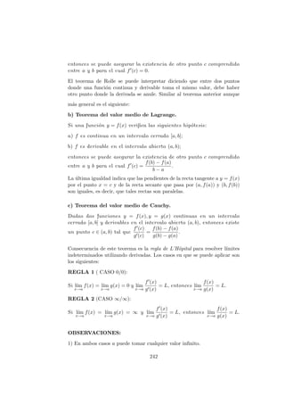 entonces se puede asegurar la existencia de otro punto c comprendido
entre a y b para el cual f (c) = 0.
El teorema de Rolle se puede interpretar diciendo que entre dos puntos
donde una funci´on continua y derivable toma el mismo valor, debe haber
otro punto donde la derivada se anule. Similar al teorema anterior aunque
m´as general es el siguiente:
b) Teorema del valor medio de Lagrange.
Si una funci´on y = f(x) veriﬁca las siguientes hip´otesis:
a) f es continua en un intervalo cerrado [a, b];
b) f es derivable en el intervalo abierto (a, b);
entonces se puede asegurar la existencia de otro punto c comprendido
entre a y b para el cual f (c) =
f(b) − f(a)
b − a
.
La ´ultima igualdad indica que las pendientes de la recta tangente a y = f(x)
por el punto x = c y de la recta secante que pasa por (a, f(a)) y (b, f(b))
son iguales, es decir, que tales rectas son paralelas.
c) Teorema del valor medio de Cauchy.
Dadas dos funciones y = f(x), y = g(x) continuas en un intervalo
cerrado [a, b] y derivables en el intervalo abierto (a, b), entonces existe
un punto c ∈ (a, b) tal que
f (c)
g (c)
=
f(b) − f(a)
g(b) − g(a)
.
Consecuencia de este teorema es la regla de L’Hˆopital para resolver l´ımites
indeterminados utilizando derivadas. Los casos en que se puede aplicar son
los siguientes:
REGLA 1 ( CASO 0/0):
Si l´ım
x→a
f(x) = l´ım
x→a
g(x) = 0 y l´ım
x→a
f (x)
g (x)
= L, entonces l´ım
x→a
f(x)
g(x)
= L.
REGLA 2 (CASO ∞/∞):
Si l´ım
x→a
f(x) = l´ım
x→a
g(x) = ∞ y l´ım
x→a
f (x)
g (x)
= L, entonces l´ım
x→a
f(x)
g(x)
= L.
OBSERVACIONES:
1) En ambos casos a puede tomar cualquier valor inﬁnito.
242
 