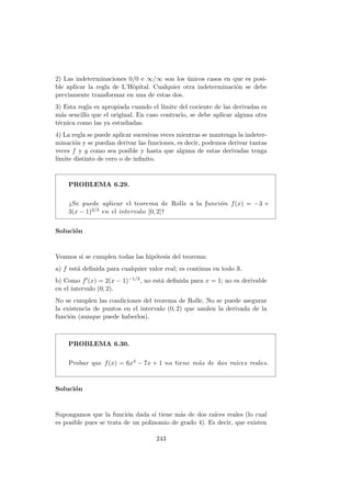 2) Las indeterminaciones 0/0 e ∞/∞ son los ´unicos casos en que es posi-
ble aplicar la regla de L’Hˆopital. Cualquier otra indeterminaci´on se debe
previamente transformar en una de estas dos.
3) Esta regla es apropiada cuando el l´ımite del cociente de las derivadas es
m´as sencillo que el original. En caso contrario, se debe aplicar alguna otra
t´ecnica como las ya estudiadas.
4) La regla se puede aplicar sucesivas veces mientras se mantenga la indeter-
minaci´on y se puedan derivar las funciones, es decir, podemos derivar tantas
veces f y g como sea posible y hasta que alguna de estas derivadas tenga
l´ımite distinto de cero o de inﬁnito.
PROBLEMA 6.29.
¿Se puede aplicar el teorema de Rolle a la funci´on f(x) = −3 +
3(x − 1)2/3 en el intervalo [0, 2]?
Soluci´on
Veamos si se cumplen todas las hip´otesis del teorema:
a) f est´a deﬁnida para cualquier valor real; es continua en todo R.
b) Como f (x) = 2(x − 1)−1/3, no est´a deﬁnida para x = 1; no es derivable
en el intervalo (0, 2).
No se cumplen las condiciones del teorema de Rolle. No se puede asegurar
la existencia de puntos en el intervalo (0, 2) que anulen la derivada de la
funci´on (aunque puede haberlos).
PROBLEMA 6.30.
Probar que f(x) = 6x4 − 7x + 1 no tiene m´as de dos ra´ıces reales.
Soluci´on
Supongamos que la funci´on dada s´ı tiene m´as de dos ra´ıces reales (lo cual
es posible pues se trata de un polinomio de grado 4). Es decir, que existen
243
 