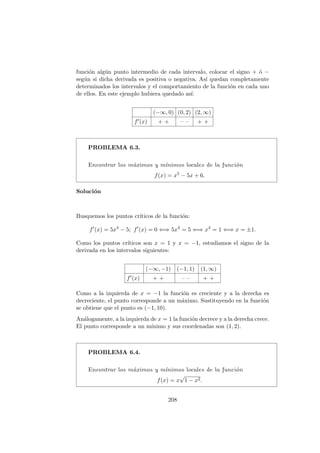 funci´on alg´un punto intermedio de cada intervalo, colocar el signo + ´o −
seg´un si dicha derivada es positiva o negativa. As´ı quedan completamente
determinados los intervalos y el comportamiento de la funci´on en cada uno
de ellos. En este ejemplo hubiera quedado as´ı:
(−∞, 0) (0, 2) (2, ∞)
f (x) + + – – + +
PROBLEMA 6.3.
Encontrar los m´aximos y m´ınimos locales de la funci´on
f(x) = x5 − 5x + 6.
Soluci´on
Busquemos los puntos cr´ıticos de la funci´on:
f (x) = 5x4
− 5; f (x) = 0 ⇐⇒ 5x4
= 5 ⇐⇒ x4
= 1 ⇐⇒ x = ±1.
Como los puntos cr´ıticos son x = 1 y x = −1, estudiamos el signo de la
derivada en los intervalos siguientes:
(−∞, −1) (−1, 1) (1, ∞)
f (x) + + – – + +
Como a la izquierda de x = −1 la funci´on es creciente y a la derecha es
decreciente, el punto corresponde a un m´aximo. Sustituyendo en la funci´on
se obtiene que el punto es (−1, 10).
An´alogamente, a la izquierda de x = 1 la funci´on decrece y a la derecha crece.
El punto corresponde a un m´ınimo y sus coordenadas son (1, 2).
PROBLEMA 6.4.
Encontrar los m´aximos y m´ınimos locales de la funci´on
f(x) = x
√
1 − x2.
208
 