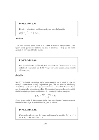 PROBLEMA 6.32.
Resolver el mismo problema anterior para la funci´on
f(x) =
x
x − 1
en [−1, 1].
Soluci´on
f no est´a deﬁnida en el punto x = 1 pues se anula el denominador. Esto
quiere decir que no es continua en todo el intervalo [−1, 1]. No se puede
aplicar el teorema del valor medio.
PROBLEMA 6.33.
Un automovilista recorre 80 Km en una hora. Probar que la velo-
cidad del autom´ovil fue de 80 Km/h por lo menos una vez durante
el trayecto.
Soluci´on
Sea f(t) la funci´on que indica la distancia recorrida por el m´ovil al cabo del
tiempo t (medido en horas). Suponemos que f es una funci´on continua y
derivable (lo cual quiere decir que el movimiento no ha sufrido frenadas brus-
cas ni arrancadas instant´aneas). Por el teorema del valor medio, debe existir
alg´un momento t0 comprendido entre 0 y 1 para el cual se veriﬁque:
f (t0) =
f(1) − f(0)
1 − 0
= 80.
Como la derivada de la distancia es la velocidad, hemos comprobado que
esta es de 80 Km/h en el momento t0, por lo menos.
PROBLEMA 6.34.
Comprobar el teorema del valor medio para la funci´on f(x) = 2x2 −
7x + 10, en el intervalo [2, 5].
245
 
