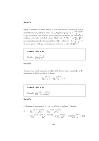Soluci´on
Seg´un el teorema del valor medio, si f es una funci´on continua en [a, b] y
derivable en (a, b), entonces existe c ∈ (a, b) para el que f (c) =
f(b) − f(a)
b − a
.
Como en nuestro caso se trata de una funci´on polin´omica, es claro que es
continua y derivable en todo R y como f (x) = 4x−7, f(2) = 4, f(5) = 25, el
teorema del valor medio dice que existe c ∈ (2, 5) tal que 4c − 7 =
25 − 4
5 − 2
= 7
de modo que c = 3, 5 que evidentemente pertenece al intervalo (2, 5).
PROBLEMA 6.35.
Resolver l´ım
x→1
xn − 1
x − 1
.
Soluci´on
Tenemos una indeterminaci´on del tipo 0/0. Si derivamos numerador y de-
nominador, el l´ımite queda de la forma:
l´ım
x→1
xn − 1
x − 1
= l´ım
x→1
nxn−1
1
= n.
PROBLEMA 6.36.
Calcular l´ım
x→0
sen x − x cos x
x(1 − cos x)
.
Soluci´on
Utilizamos la equivalencia 1 − cos x ∼ x2/2 y la regla de L’Hˆopital:
L = l´ım
x→0
sen x − x cos x
x · x2/2
= l´ım
x→0
sen x − x cos x
x3/2
= 2 l´ım
x→0
cos x − (cos x − x sen x)
3x2
= 2 l´ım
x→0
x sen x
3x2
= (2/3) l´ım
x→0
sen x
x
= 2/3.
246
 