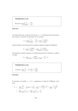 PROBLEMA 6.37.
Resolver l´ım
x→0
1
sen x
−
1
x
.
Soluci´on
La indeterminaci´on es ahora de la forma ∞ − ∞. Podemos hacer denomina-
dor com´un y convertir la expresi´on en un cociente:
L = l´ım
x→0
1
sen x
−
1
x
= l´ım
x→0
x − sen x
x sen x
.
Ahora el l´ımite es de la forma 0/0 y podemos aplicar la regla de L’Hˆopital:
L = l´ım
x→0
x − sen x
x sen x
= l´ım
x→0
1 − cos x
sen x + x cos x
.
Nuevamente el l´ımite presenta la indeterminaci´on 0/0. Volvemos a aplicar
la regla:
L = l´ım
x→0
sen x
cos x − x sen x + cos x
=
0
2
= 0.
PROBLEMA 6.38.
Calcular l´ım
x→∞
x − x2
ln 1 +
1
x
.
Soluci´on
Si hacemos el cambio x = 1/z y aplicamos la regla de L’Hˆopital, tene-
mos:
L = l´ım
z→0+
1
z
−
1
z2
ln(1 + z) = l´ım
z→0+
z − ln(1 + z)
z2
= l´ım
z→0+
1 − 1
1+z
2z
= l´ım
z→0+
z
2z(1 + z)
= l´ım
z→0+
1
2(1 + z)
=
1
2
.
247
 