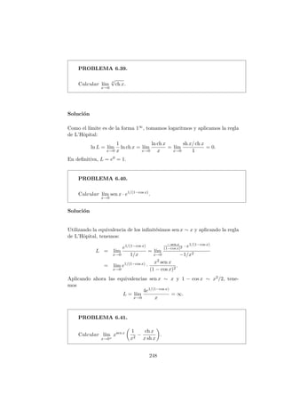 PROBLEMA 6.39.
Calcular l´ım
x→0
x
√
ch x.
Soluci´on
Como el l´ımite es de la forma 1∞, tomamos logaritmos y aplicamos la regla
de L’Hˆopital:
ln L = l´ım
x→0
1
x
ln ch x = l´ım
x→0
ln ch x
x
= l´ım
x→0
sh x/ ch x
1
= 0.
En deﬁnitiva, L = e0 = 1.
PROBLEMA 6.40.
Calcular l´ım
x→0
sen x · e1/(1−cos x)
.
Soluci´on
Utilizando la equivalencia de los inﬁnit´esimos sen x ∼ x y aplicando la regla
de L’Hˆopital, tenemos:
L = l´ım
x→0
e1/(1−cos x)
1/x
= l´ım
x→0
− sen x
(1−cos x)2 · e1/(1−cos x)
−1/x2
= l´ım
x→0
e1/(1−cos x)
·
x2 sen x
(1 − cos x)2
.
Aplicando ahora las equivalencias sen x ∼ x y 1 − cos x ∼ x2/2, tene-
mos
L = l´ım
x→0
4e1/(1−cos x)
x
= ∞.
PROBLEMA 6.41.
Calcular l´ım
x→0+
xsen x 1
x2
−
ch x
x sh x
.
248
 
