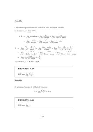 Soluci´on
Calcularemos por separado los l´ımites de cada uno de los factores.
Si llamamos A = l´ım
x→0+
xsen x
,
ln A = l´ım
x→0+
sen x ln x = l´ım
x→0+
ln x
1/ sen x
= l´ım
x→0+
1/x
− cos x/ sen2 x
= l´ım
x→0+
− sen2 x
x cos x
= l´ım
x→0+
−x2
x cos x
= l´ım
x→0+
−x
cos x
= 0.
B = l´ım
x→0+
1
x2
−
ch x
x sh x
= l´ım
x→0+
sh x − x ch x
x2 sh x
= l´ım
x→0+
ch x − (ch x + x sh x)
2x sh x + x2 ch x
= l´ım
x→0+
−x sh x
x(2 sh x + x ch x)
= l´ım
x→0+
− sh x
2 sh x + x ch x
= l´ım
x→0+
− ch x
2 ch x + ch x + x sh x
= l´ım
x→0+
− ch x
3 ch x + x sh x
= −
1
3
.
En deﬁnitiva, L = A · B = −1/3.
PROBLEMA 6.42.
Calcular l´ım
p→0
ap − 1
p
.
Soluci´on
Si aplicamos la regla de L’Hˆopital, tenemos:
L = l´ım
p→0
ap ln a
1
= ln a.
PROBLEMA 6.43.
Calcular l´ım
x→0
xx
.
249
 