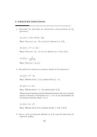 F. EJERCICIOS PROPUESTOS.
1.- Encontrar los intervalos de crecimiento y decrecimiento de las
funciones:
(a) f(x) = x3/3 + 3x2/2 − 10x.
Resp.: Crece en (−∞, −5) y en (2, ∞); decrece en (−5, 2).
(b) f(x) = x3 + x + 4/x.
Resp.: Crece en (−∞, −1) ∪ (1, ∞); decrece en (−1, 0) ∪ (0, 1).
(c) f(x) =
x
√
x2 + 1
.
Resp.: Crece en (−∞, ∞).
2.- Encontrar los m´aximos y m´ınimos locales de las funciones:
(a) f(x) = x5 − 5x.
Resp.: M´aximo local: (−1, 4); m´ınimo local: (1, −4).
(b) f(x) = x + 1/x.
Resp.: M´aximo local: (−1, −2); m´ınimo local: (1, 2).
[Observa que el m´aximo est´a por debajo del m´ınimo. Esto no es extra˜no
porque la funci´on es discontinua en x = 0 y en las proximidades de
este punto la funci´on tiende a ±∞ ].
(c) f(x) = |4 − x2|.
Resp.: M´aximo local: (0, 4); m´ınimos locales: (−2, 0) y (2, 0).
3.- Sea y = f(x) una funci´on deﬁnida en [a, h] cuya derivada tiene la
siguiente gr´aﬁca:
251
 