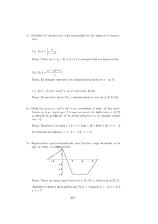 5.- Estudiar el crecimiento y la concavidad de las siguientes funcio-
nes:
(a) f(x) =
x
1 − x2
.
Resp.: Crece en (−∞, −1) ∪ (0, 1) y es siempre c´oncava hacia arriba.
(b) f(x) =
x −
√
x2 + 1
x
.
Resp.: Es siempre creciente y es c´oncava hacia arriba en (−∞, 0).
(c) f(x) = 2 cos x + cos2 x en el intervalo [0, 2π].
Resp.: Es creciente en (π, 2π) y c´oncava hacia arriba en (π/3, 5π/3).
6.- Dada la curva y = ax3 + bx2 + cx, encontrar el valor de las cons-
tantes a, b y c para que f tenga un punto de inﬂexi´on en (1, 2)
y adem´as la pendiente de la recta tangente en ese mismo punto
sea −2.
Resp.: Resolver el sistema a + b + c = 2 6a + 2b = 0 3a + 2b + c = −2
Se obtienen los valores a = 4, b = −12, c = 10.
7.- Representar aproximadamente una funci´on cuya derivada es la
que se tiene a continuaci´on:
Resp.: Tener en cuenta que f crece en (−3, 4/5) y decrece en (4/5, 7).
Tambi´en se observa en la gr´aﬁca que f (x) = 0 cuando x = −3, x = 4/5
y x = 7.
253
 