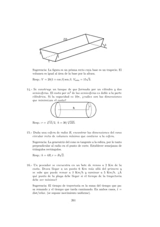 Sugerencia: La ﬁgura es un prisma recto cuya base es un trapecio. El
volumen es igual al ´area de la base por la altura.
Resp.: V = 20(1 + cos β) sen β; Vm´ax = 15
√
3.
14.- Se construye un tanque de gas formado por un cilindro y dos
semiesferas. El costo por m2 de las semiesferas es doble a la parte
cil´ındrica. Si la capacidad es 10π, ¿cu´ales son las dimensiones
que minimizan el costo?
Resp.: r = 3
√
15/2, h = 30/ 3
√
225.
15.- Dada una esfera de radio R, encontrar las dimensiones del cono
circular recto de volumen m´ınimo que contiene a la esfera.
Sugerencia: La generatriz del cono es tangente a la esfera, por lo tanto
perpendicular al radio en el punto de corte. Establecer semejanza de
tri´angulos rect´angulos.
Resp.: h = 4R, r = R
√
2.
16.- Un pescador se encuentra en un bote de remos a 2 Km de la
costa. Desea llegar a un punto 6 Km m´as all´a del primero y
se sabe que puede remar a 3 Km/h y caminar a 5 Km/h. ¿A
qu´e punto de la playa debe llegar si el tiempo de la trayectoria
debe ser m´ınimo?
Sugerencia: El tiempo de trayectoria es la suma del tiempo que pa-
sa remando y el tiempo que tarda caminando. En ambos casos, t =
dist/veloc. (se supone movimiento uniforme).
261
 
