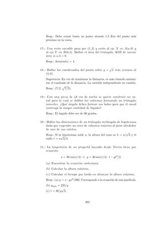 Resp.: Debe remar hasta un punto situado 1,5 Km del punto m´as
pr´oximo en la costa.
17.- Una recta variable pasa por (1, 2) y corta al eje X en A(a, 0) y
al eje Y en B(0, b). Hallar el ´area del tri´angulo AOB de menor
´area si a, b > 0.
Resp.: Area(m´ın) = 4.
18.- Hallar las coordenadas del punto sobre y =
√
x m´as cercano al
(4, 0).
Sugerencia: En vez de minimizar la distancia, es m´as c´omodo minimi-
zar el cuadrado de la distancia. La variable independiente no cambia.
Resp.: (7/2, 7/2).
19.- Con una pieza de 48 cm de ancho se quiere construir un ca-
nal para lo cual se doblan los extremos formando un tri´angulo
is´osceles. ¿Qu´e ´angulo deben formar sus lados para que el canal
contenga la mayor cantidad de l´ıquido?
Resp.: El ´angulo debe ser de 90 grados.
20.- Hallar las dimensiones de un tri´angulo rect´angulo de hipotenusa
dada que engendre un cono de volumen m´aximo al girar alrededor
de uno de sus catetos.
Resp.: Si la hipotenusa mide a, la altura del cono es h = a/
√
3 y el
radio r = a
√
2/3.
21.- La trayectoria de un proyectil lanzado desde Tierra tiene por
ecuaci´on
x = 30 cos(π/4) · t; y = 30 sen(π/4) · t − gt2
/2.
(a) Encontrar la ecuaci´on cartesiana.
(b) Calcular la altura m´axima.
(c) Calcular el tiempo que tarda en alcanzar la altura m´axima.
Resp.: (a) y = x−gx2/900. Corresponde a la ecuaci´on de una par´abola.
(b) ym´ax = 225/g.
(c) t = 30/g
√
2.
262
 