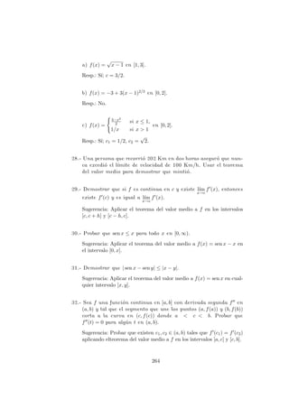a) f(x) =
√
x − 1 en [1, 3].
Resp.: S´ı; c = 3/2.
b) f(x) = −3 + 3(x − 1)2/3 en [0, 2].
Resp.: No.
c) f(x) =
3−x2
2 si x ≤ 1,
1/x si x > 1
en [0, 2].
Resp.: S´ı; c1 = 1/2, c2 =
√
2.
28.- Una persona que recorri´o 202 Km en dos horas asegur´o que nun-
ca excedi´o el l´ımite de velocidad de 100 Km/h. Usar el teorema
del valor medio para demostrar que minti´o.
29.- Demostrar que si f es continua en c y existe l´ım
x→c
f (x), entonces
existe f (c) y es igual a l´ım
x→c
f (x).
Sugerencia: Aplicar el teorema del valor medio a f en los intervalos
[c, c + h] y [c − h, c].
30.- Probar que sen x ≤ x para todo x en [0, ∞).
Sugerencia: Aplicar el teorema del valor medio a f(x) = sen x − x en
el intervalo [0, x].
31.- Demostrar que | sen x − sen y| ≤ |x − y|.
Sugerencia: Aplicar el teorema del valor medio a f(x) = sen x en cual-
quier intervalo [x, y].
32.- Sea f una funci´on continua en [a, b] con derivada segunda f en
(a, b) y tal que el segmento que une los puntos (a, f(a)) y (b, f(b))
corta a la curva en (c, f(c)) donde a < c < b. Probar que
f (t) = 0 para alg´un t en (a, b).
Sugerencia: Probar que existen c1, c2 ∈ (a, b) tales que f (c1) = f (c2)
aplicando elteorema del valor medio a f en los intervalos [a, c] y [c, b].
264
 
