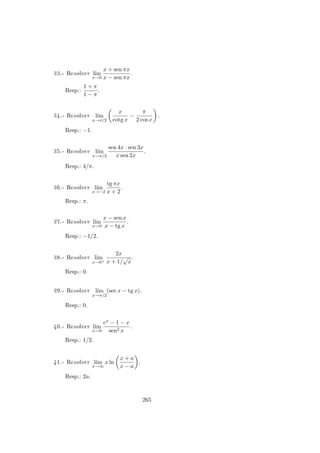 33.- Resolver l´ım
x→0
x + sen πx
x − sen πx
.
Resp.:
1 + π
1 − π
.
34.- Resolver l´ım
x→π/2
x
cotg x
−
π
2 cos x
.
Resp.: −1.
35.- Resolver l´ım
x→π/2
sen 4x · sen 3x
x sen 2x
.
Resp.: 4/π.
36.- Resolver l´ım
x→−2
tg πx
x + 2
.
Resp.: π.
37.- Resolver l´ım
x→0
x − sen x
x − tg x
.
Resp.: −1/2.
38.- Resolver l´ım
x→0+
2x
x + 1/
√
x
.
Resp.: 0.
39.- Resolver l´ım
x→π/2
(sec x − tg x).
Resp.: 0.
40.- Resolver l´ım
x→0
ex − 1 − x
sen2 x
.
Resp.: 1/2.
41.- Resolver l´ım
x→∞
x ln
x + a
x − a
.
Resp.: 2a.
265
 