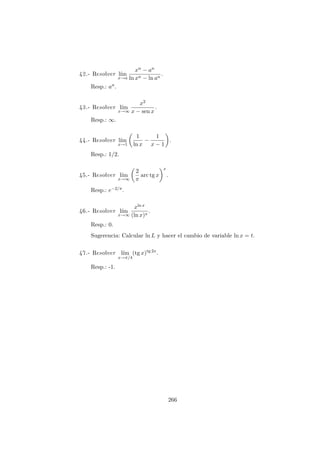 42.- Resolver l´ım
x→a
xn − an
ln xn − ln an
.
Resp.: an.
43.- Resolver l´ım
x→∞
x2
x − sen x
.
Resp.: ∞.
44.- Resolver l´ım
x→1
1
ln x
−
1
x − 1
.
Resp.: 1/2.
45.- Resolver l´ım
x→∞
2
π
arc tg x
x
.
Resp.: e−2/π.
46.- Resolver l´ım
x→∞
xln x
(ln x)x
.
Resp.: 0.
Sugerencia: Calcular ln L y hacer el cambio de variable ln x = t.
47.- Resolver l´ım
x→π/4
(tg x)tg 2x
.
Resp.: -1.
266
 