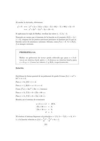 Al anular la derivada, obtenemos:
y = 0 ⇐⇒ (x2
+ 5x + 14)(x + 3)(x − 5) + 10(x − 5) + 90(x + 3) = 0
⇐⇒ x4
+ 3x3
− 11x2
− 3x + 10 = 0.
Si aplicamos la regla de Ruﬃni, resultan las ra´ıces 1, −1, 2 y −5.
Teniendo en cuenta que el dominio de la funci´on es el conjunto D(f) = {x |
x > 5}, ninguno de los puntos anteriores pertenece al dominio por lo que la
funci´on carece de m´aximos y m´ınimos. Adem´as, como f (x) > 0, ∀x ∈ D(f),
f es siempre creciente.
PROBLEMA 6.8.
Hallar un polinomio de tercer grado sabiendo que para x = 3 al-
canza un m´ınimo local, para x = 2 alcanza un m´aximo local y para
x = 0 y x = 1 toma los valores 1 y 29/6, respectivamente.
Soluci´on
Escribimos la forma general de un polinomio de grado 3 como f(x) = ax3 +
bx2 + cx + d.
Para x = 0, f(0) = 1 = d.
Para x = 1, 29/6 = a + b + c + d.
Como f (x) = 3ax2 + 2bx + c, tenemos:
Para x = 3, f (3) = 0 = 27a + 6b + c.
Para x = 2, f (2) = 0 = 12a + 4b + c.
Resulta as´ı el sistema de ecuaciones:
a + b + c + d = 29/6,
27a + 6b + c = 0,
12a + 4b + c = 0,
d = 1.
Al resolver el sistema llegamos a la soluci´on a = 1/3, b = −5/2, c = 6, d =
1, y la funci´on soluci´on es f(x) =
1
3
x3
−
5
2
x2
+ 6x + 1.
211
 