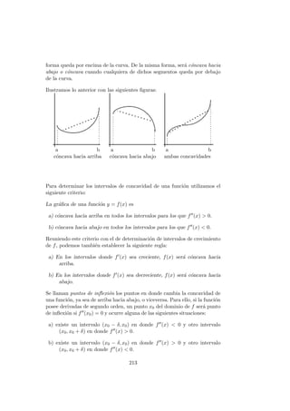 forma queda por encima de la curva. De la misma forma, ser´a c´oncava hacia
abajo o c´oncava cuando cualquiera de dichos segmentos queda por debajo
de la curva.
Ilustramos lo anterior con las siguientes ﬁguras:
a b a b a b
c´oncava hacia arriba c´oncava hacia abajo ambas concavidades
Para determinar los intervalos de concavidad de una funci´on utilizamos el
siguiente criterio:
La gr´aﬁca de una funci´on y = f(x) es
a) c´oncava hacia arriba en todos los intervalos para los que f (x) > 0.
b) c´oncava hacia abajo en todos los intervalos para los que f (x) < 0.
Reuniendo este criterio con el de determinaci´on de intervalos de crecimiento
de f, podemos tambi´en establecer la siguiente regla:
a) En los intervalos donde f (x) sea creciente, f(x) ser´a c´oncava hacia
arriba.
b) En los intervalos donde f (x) sea decreciente, f(x) ser´a c´oncava hacia
abajo.
Se llaman puntos de inﬂexi´on los puntos en donde cambia la concavidad de
una funci´on, ya sea de arriba hacia abajo, o viceversa. Para ello, si la funci´on
posee derivadas de segundo orden, un punto x0 del dominio de f ser´a punto
de inﬂexi´on si f (x0) = 0 y ocurre alguna de las siguientes situaciones:
a) existe un intervalo (x0 − δ, x0) en donde f (x) < 0 y otro intervalo
(x0, x0 + δ) en donde f (x) > 0.
b) existe un intervalo (x0 − δ, x0) en donde f (x) > 0 y otro intervalo
(x0, x0 + δ) en donde f (x) < 0.
213
 