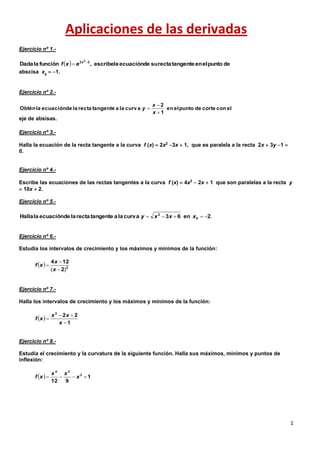 1
Aplicaciones de las derivadas
Ejercicio nº 1.-
abscisa x0
 1.
Ejercicio nº 2.-
eje de absisas.
Ejercicio nº 3.-
Halla la ecuación de la recta tangente a la curva f (x)  2x2
3x  1, que es paralela a la recta 2x  3y 1 
0.
Ejercicio nº 4.-
Escribe las ecuaciones de las rectas tangentes a la curva f (x)  4x3
 2x  1 que son paralelas a la recta y
 10x  2.
Ejercicio nº 5.-
Ejercicio nº 6.-
Estudia los intervalos de crecimiento y los máximos y mínimos de la función:
Ejercicio nº 7.-
Halla los intervalos de crecimiento y los máximos y mínimos de la función:
Ejercicio nº 8.-
Estudia el crecimiento y la curvatura de la siguiente función. Halla sus máximos, mínimos y puntos de
inflexión:
  depuntoelentangenterectasudeecuaciónlaescribe,funciónlaDada 33 2

 x
exf
elconcortedepuntoelen
1
2
curv alaatangenterectaladeecuaciónlaObtén



x
x
y
.2en63curvalaatangenterectaladeecuaciónlaHalla 0
2
 xxxy
  2
2
124
)( 


x
x
xf
 
1
222



x
xx
xf
  1
912
2
34
 x
xx
xf
 